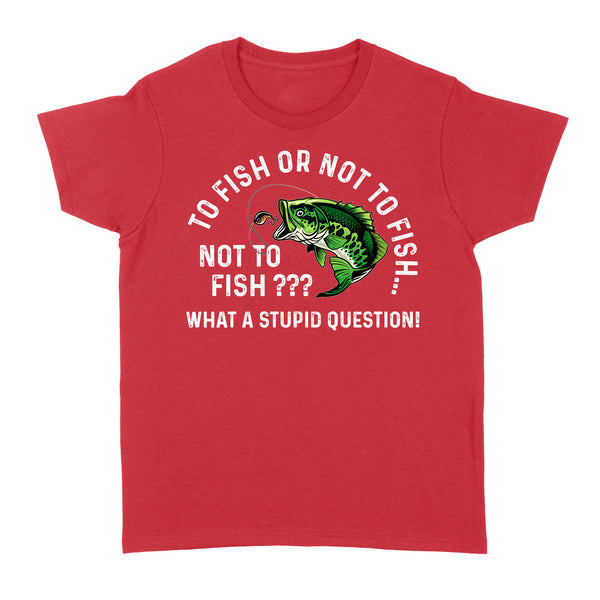 To Fish Or Not To Fish... Not To Fish??? - What A Stupid Question - Funny Fishing shirt for men, women D06 NQS2929 Standard Women's T-shirt